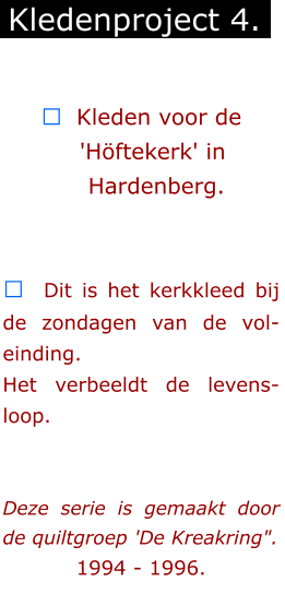 ￼  Kleden voor de        'Höftekerk' in        Hardenberg.   ￼  Dit is het kerkkleed bij de zondagen van de vol-einding. Het verbeeldt de levens-loop.   Deze serie is gemaakt door de quiltgroep 'De Kreakring".  1994 - 1996.        Kledenproject 4.